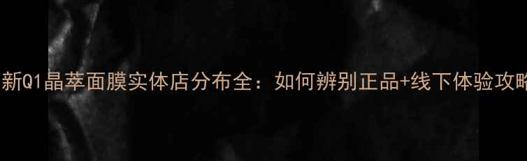 最新Q1晶萃面膜实体店分布全如何辨别正品线下体验攻略