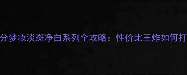最新价格成分梦妆淡斑净白系列全攻略性价比王炸如何打造无瑕肌