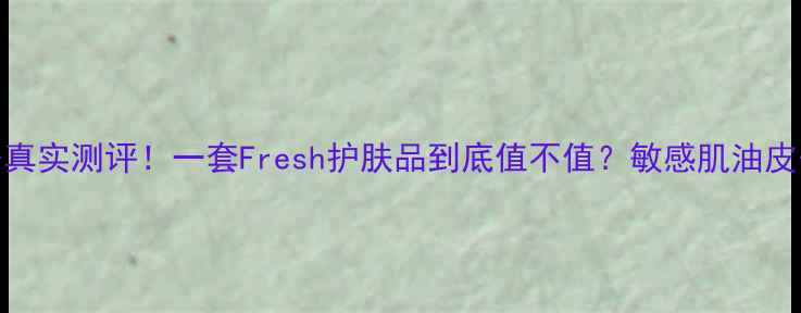 最新价格真实测评一套Fresh护肤品到底值不值敏感肌油皮干皮必看