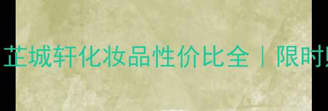 最新价格表芷城轩化妆品性价比全限时购机优惠攻略