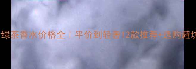 最新价绿茶香水价格全平价到轻奢12款推荐选购避坑指南