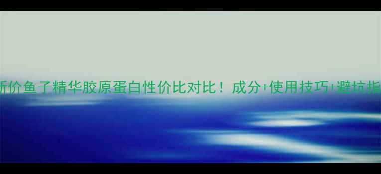 最新价鱼子精华胶原蛋白性价比对比成分使用技巧避坑指南