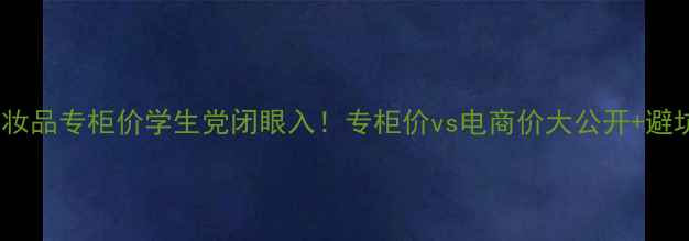 最新化妆品专柜价学生党闭眼入专柜价vs电商价大公开避坑指南