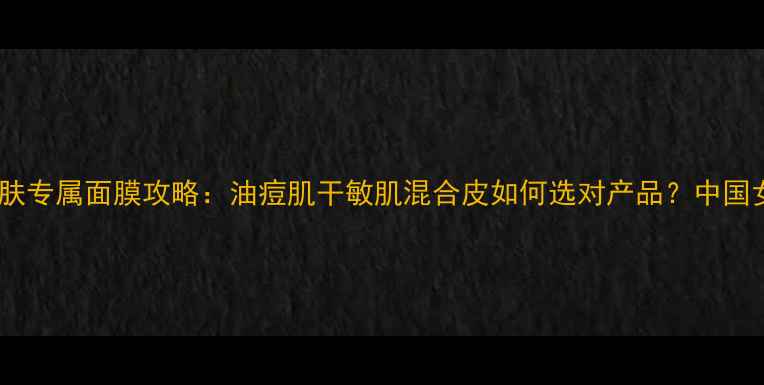 最新推荐混合型肌肤专属面膜攻略油痘肌干敏肌混合皮如何选对产品中国女生必看护肤指南