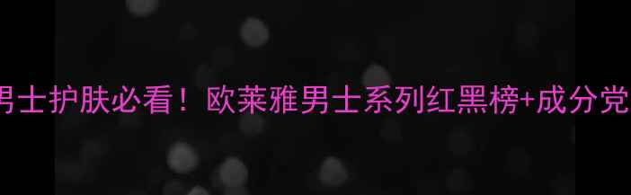 最新测评男士护肤必看欧莱雅男士系列红黑榜成分党避坑指南