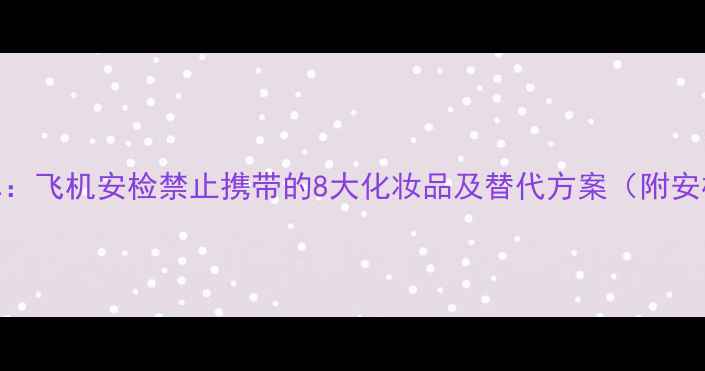 最新清单飞机安检禁止携带的8大化妆品及替代方案附安检技巧