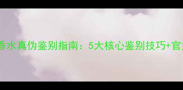 最新版悦之欢香水真伪鉴别指南5大核心鉴别技巧官方正品保障全
