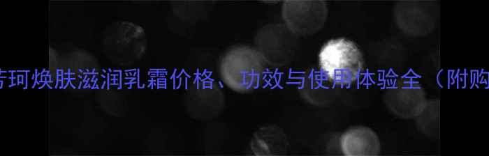 最新评测芳珂焕肤滋润乳霜价格功效与使用体验全附购买指南