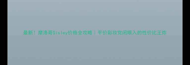 最新摩洛哥Sisley价格全攻略平价彩妆党闭眼入的性价比王炸