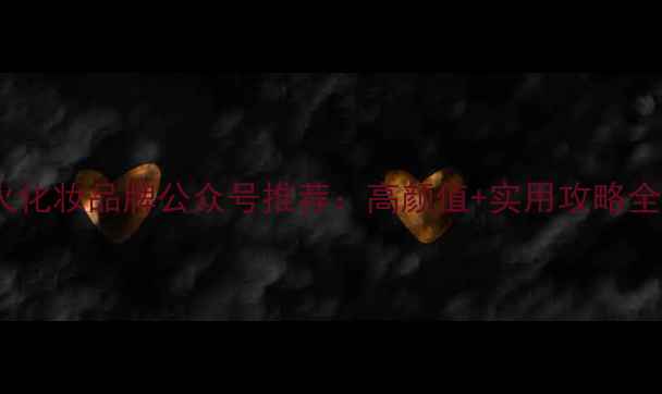 最火化妆品牌公众号推荐高颜值实用攻略全