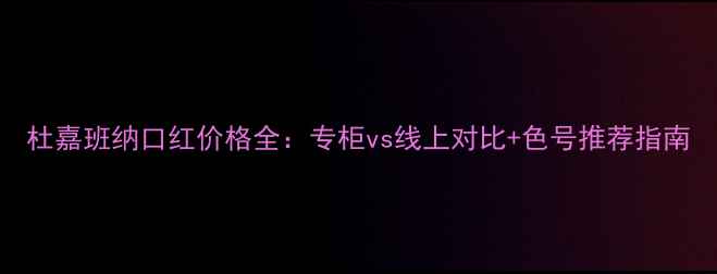 杜嘉班纳口红价格全专柜vs线上对比色号推荐指南