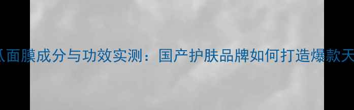 杨澜青瓜面膜成分与功效实测国产护肤品牌如何打造爆款天然面膜