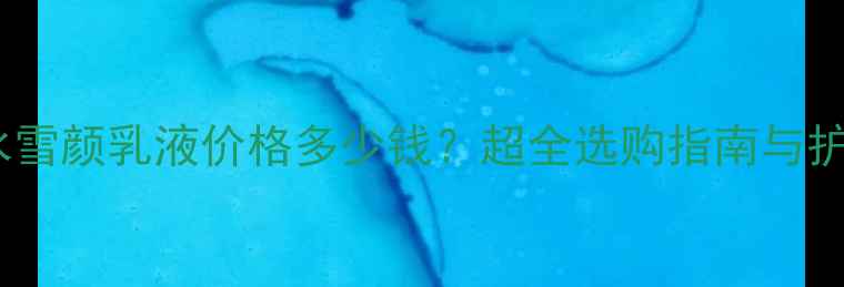 极度补水雪颜乳液价格多少钱超全选购指南与护肤秘籍
