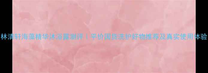林清轩海藻精华沐浴露测评平价国货洗护好物推荐及真实使用体验