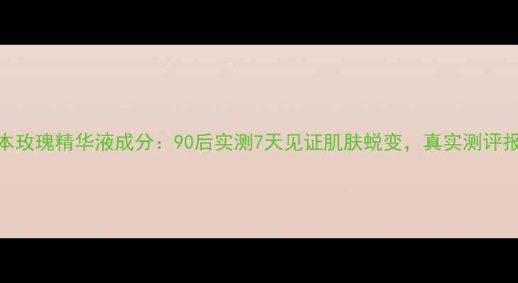 果本玫瑰精华液成分90后实测7天见证肌肤蜕变真实测评报告