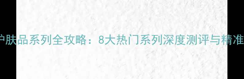 柏氏护肤品系列全攻略8大热门系列深度测评与精准推荐