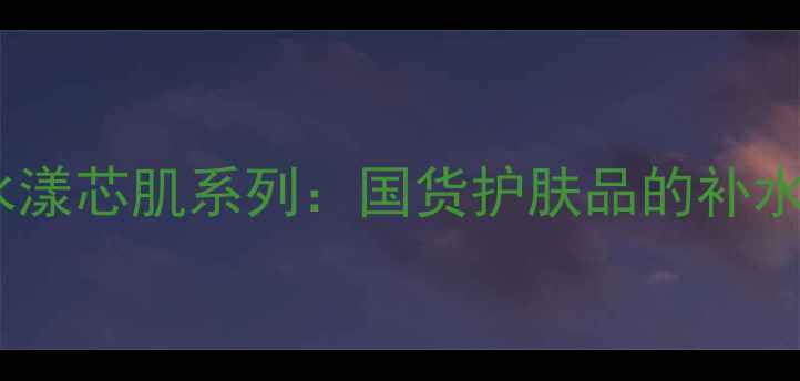 柏莱雅水漾芯肌系列国货护肤品的补水黑科技