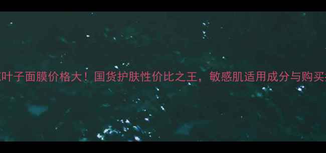 桃花叶子面膜价格大国货护肤性价比之王敏感肌适用成分与购买指南