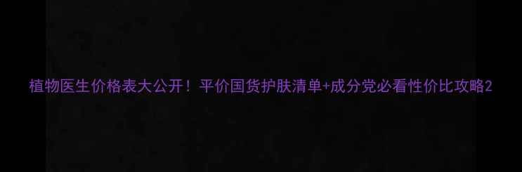 植物医生价格表大公开平价国货护肤清单成分党必看性价比攻略