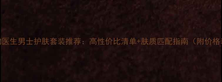 植物医生男士护肤套装推荐高性价比清单肤质匹配指南附价格表
