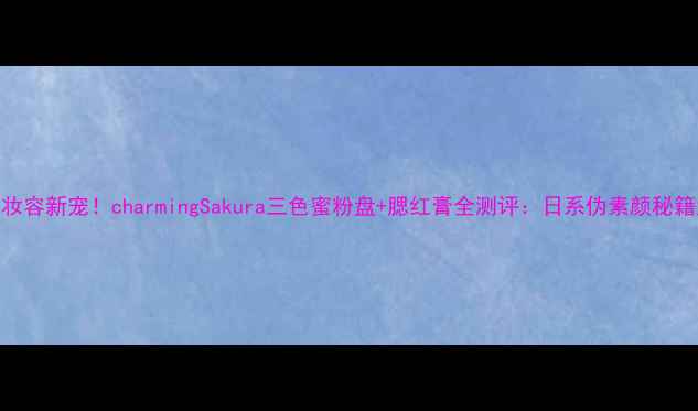 樱花季妆容新宠charmingSakura三色蜜粉盘腮红膏全测评日系伪素颜秘籍大公开