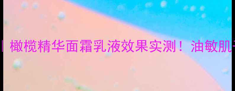 橄榄护肤系列测评橄榄精华面霜乳液效果实测油敏肌干皮油皮都能用