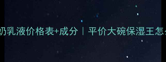 欧碧泉牛奶乳液价格表成分平价大碗保湿王怎么选