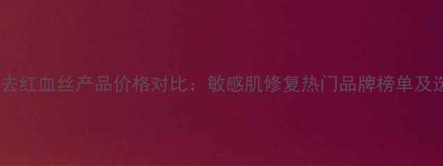 欧美药妆去红血丝产品价格对比敏感肌修复热门品牌榜单及选购指南