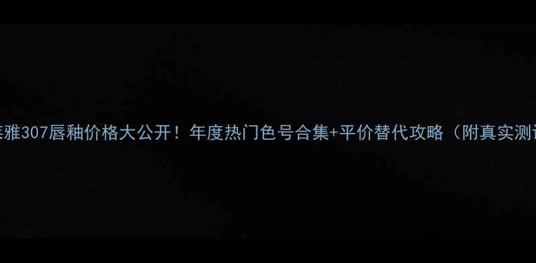 欧莱雅307唇釉价格大公开年度热门色号合集平价替代攻略附真实测评