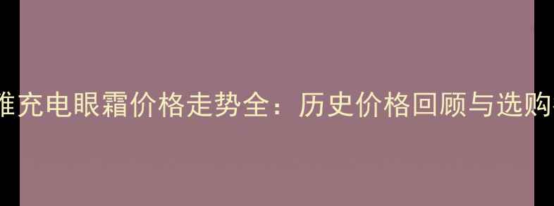 欧莱雅充电眼霜价格走势全历史价格回顾与选购指南