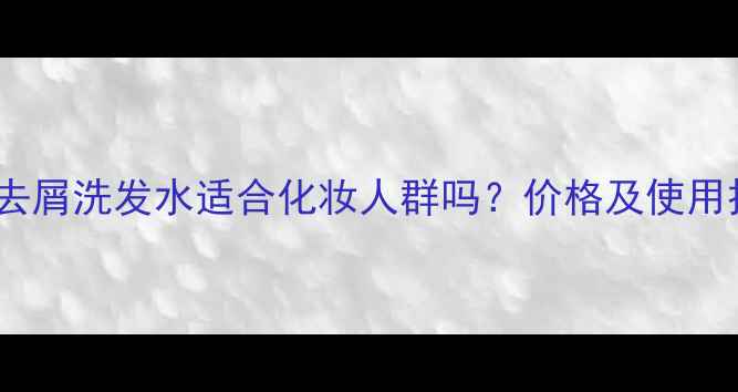 欧莱雅去屑洗发水适合化妆人群吗价格及使用技巧全