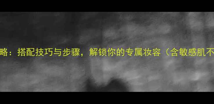 欧莱雅护肤品全攻略搭配技巧与步骤解锁你的专属妆容含敏感肌不同场合搭配方案