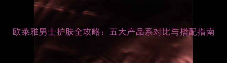 欧莱雅男士护肤全攻略五大产品系对比与搭配指南
