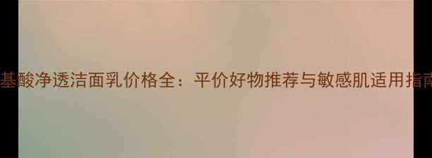 氨基酸净透洁面乳价格全平价好物推荐与敏感肌适用指南