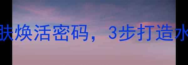 水循环护肤法解锁肌肤焕活密码3步打造水光肌附成分与使用指南
