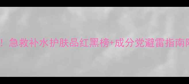 沙漠皮必看急救补水护肤品红黑榜成分党避雷指南附真实测评
