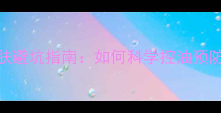 油痘肌护肤避坑指南如何科学控油预防痘痘反复