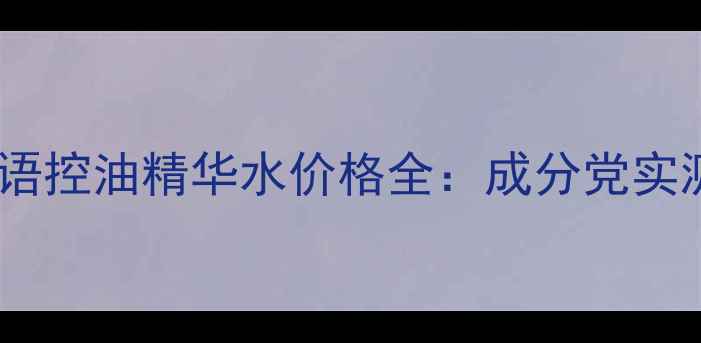 油皮必看水之密语控油精华水价格全成分党实测618囤货指南