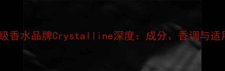 法国国宝级香水品牌Crystalline深度成分香调与适用场景全