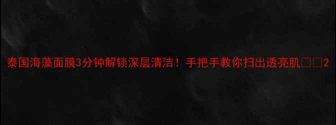 泰国海藻面膜3分钟解锁深层清洁手把手教你扫出透亮肌