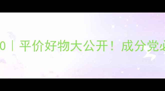 洗面奶推荐榜单TOP10平价好物大公开成分党必看成分与价格清单