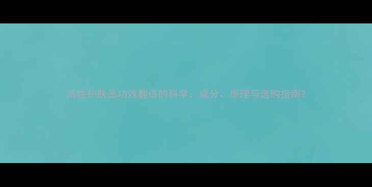 活性护肤品功效翻倍的科学成分原理与选购指南