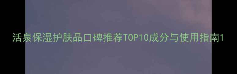 活泉保湿护肤品口碑推荐TOP10成分与使用指南
