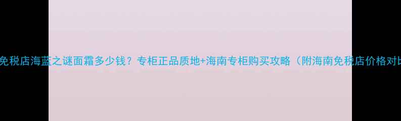 海南免税店海蓝之谜面霜多少钱专柜正品质地海南专柜购买攻略附海南免税店价格对比