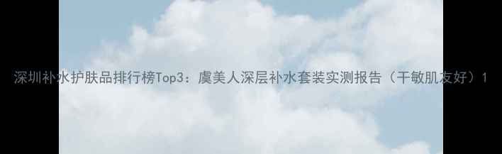 深圳补水护肤品排行榜Top3虞美人深层补水套装实测报告干敏肌友好