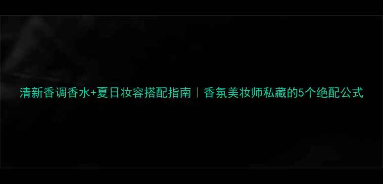 清新香调香水夏日妆容搭配指南香氛美妆师私藏的5个绝配公式
