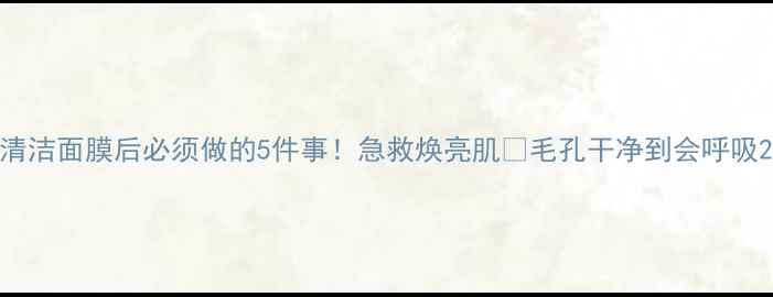 清洁面膜后必须做的5件事急救焕亮肌毛孔干净到会呼吸