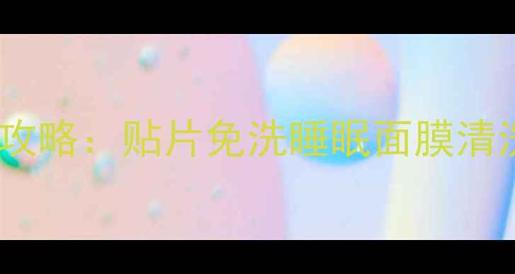 清爽平衡型面膜使用全攻略贴片免洗睡眠面膜清洗步骤与使用频率指南
