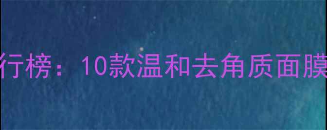 温和清洁面膜排行榜10款温和去角质面膜成分与选购指南
