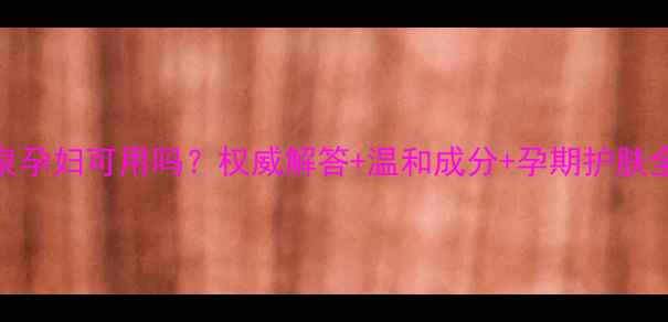 温碧泉孕妇可用吗权威解答温和成分孕期护肤全指南